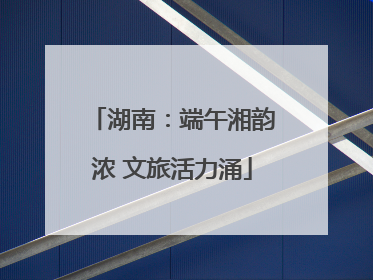 湖南：端午湘韵浓 文旅活力涌