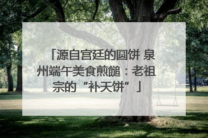 源自宫廷的圆饼 泉州端午美食煎䭔：老祖宗的“补天饼”