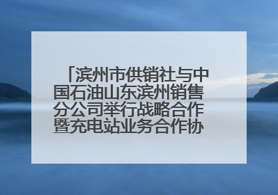 滨州市供销社与中国石油山东滨州销售分公司举行战略合作暨充电站业务合作协议签约仪式