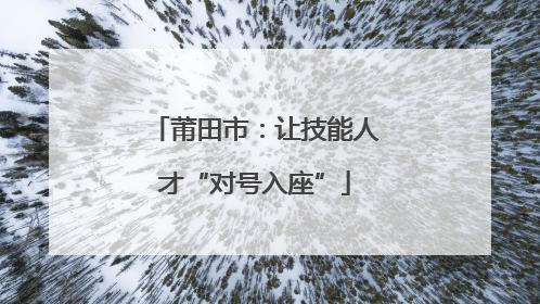 莆田市：让技能人才“对号入座”