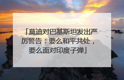 莫迪对巴基斯坦发出严厉警告：要么和平共处，要么面对印度子弹