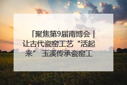 聚焦第9届南博会｜让古代瓷窑工艺“活起来” 玉溪传承瓷窑工艺将出展南博会
