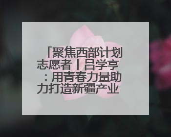 聚焦西部计划志愿者丨吕学亨：用青春力量助力打造新疆产业名片
