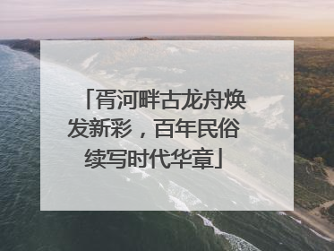 胥河畔古龙舟焕发新彩，百年民俗续写时代华章