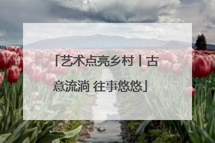 艺术点亮乡村丨古意流淌 往事悠悠