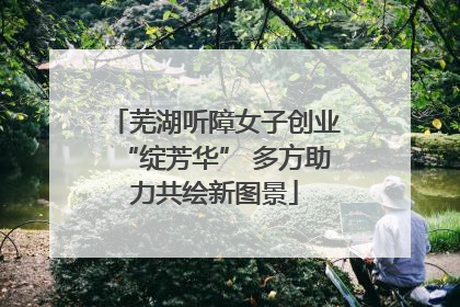 芜湖听障女子创业“绽芳华” 多方助力共绘新图景