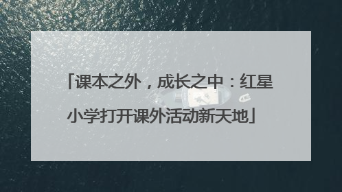 课本之外，成长之中：红星小学打开课外活动新天地