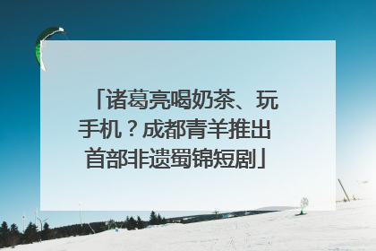 诸葛亮喝奶茶、玩手机？成都青羊推出首部非遗蜀锦短剧