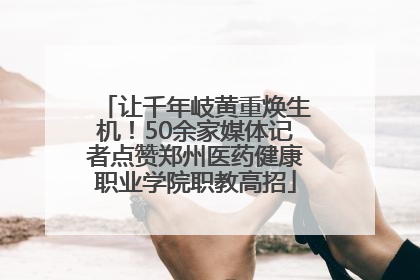 让千年岐黄重焕生机！50余家媒体记者点赞郑州医药健康职业学院职教高招