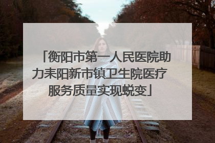 衡阳市第一人民医院助力耒阳新市镇卫生院医疗服务质量实现蜕变
