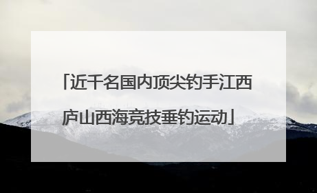 近千名国内顶尖钓手江西庐山西海竞技垂钓运动