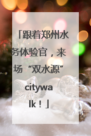 跟着郑州水务体验官，来场“双水源”citywalk！