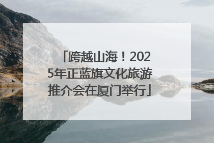 跨越山海！2025年正蓝旗文化旅游推介会在厦门举行
