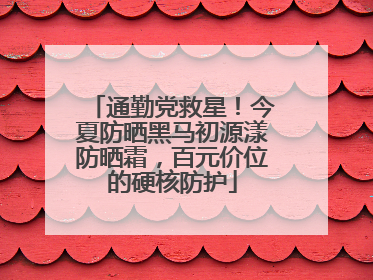 通勤党救星！今夏防晒黑马初源漾防晒霜，百元价位的硬核防护