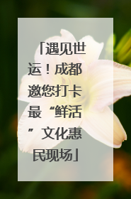 遇见世运！成都邀您打卡最“鲜活”文化惠民现场