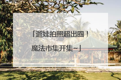遛娃拍照超出圈！魔法市集开集~