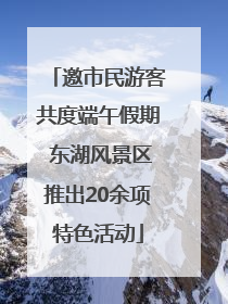 邀市民游客共度端午假期 东湖风景区推出20余项特色活动