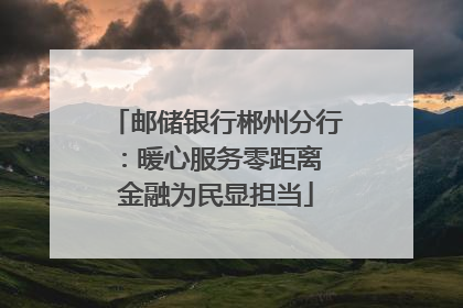 邮储银行郴州分行：暖心服务零距离 金融为民显担当