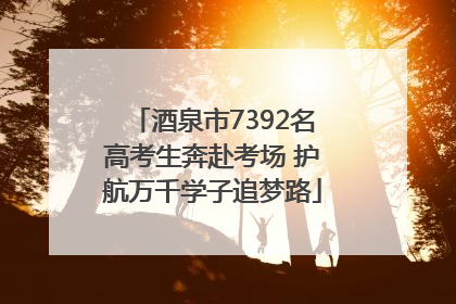 酒泉市7392名高考生奔赴考场 护航万千学子追梦路
