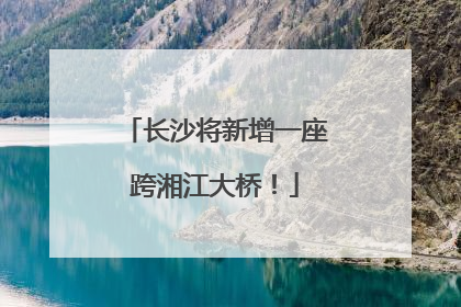 长沙将新增一座跨湘江大桥！