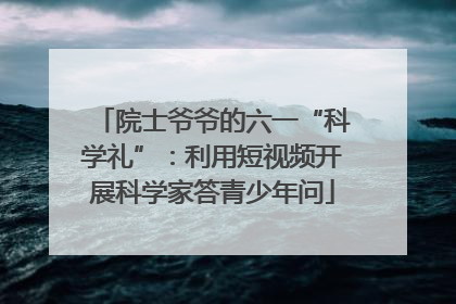 院士爷爷的六一“科学礼”：利用短视频开展科学家答青少年问