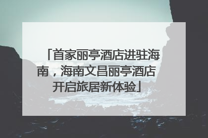 首家丽亭酒店进驻海南，海南文昌丽亭酒店开启旅居新体验