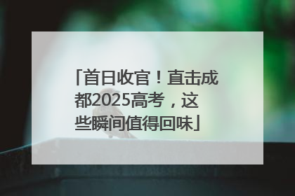 首日收官！直击成都2025高考，这些瞬间值得回味