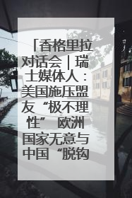 香格里拉对话会｜瑞士媒体人：美国施压盟友“极不理性” 欧洲国家无意与中国“脱钩断链”