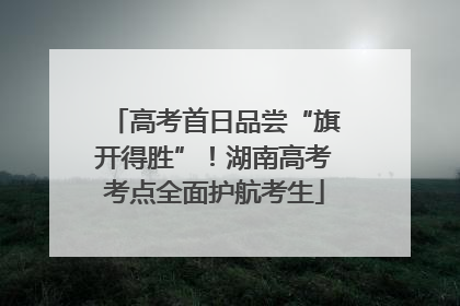 高考首日品尝“旗开得胜”！湖南高考考点全面护航考生