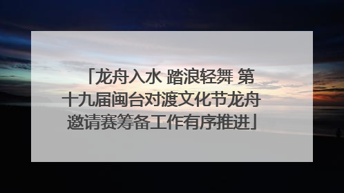 龙舟入水 踏浪轻舞 第十九届闽台对渡文化节龙舟邀请赛筹备工作有序推进