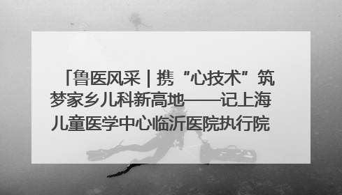 鲁医风采｜携“心技术”筑梦家乡儿科新高地——记上海儿童医学中心临沂医院执行院长、副主任医师孙琦