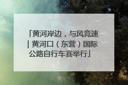 黄河岸边，与风竞速｜黄河口（东营）国际公路自行车赛举行