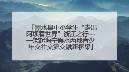 黑水县中小学生“走出阿坝看世界”浙江之行——架起海宁黑水两地青少年交往交流交融新桥梁