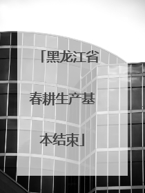 黑龙江省春耕生产基本结束