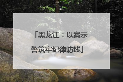 黑龙江：以案示警筑牢纪律防线