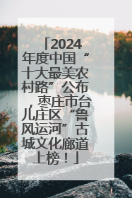 2024年度中国“十大最美农村路”公布，枣庄市台儿庄区“鲁风运河”古城文化廊道上榜！
