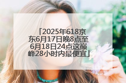 2025年618京东6月17日晚8点至6月18日24点这巅峰28小时内最便宜