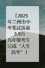 2025年兰州市中考笔试落幕 3.9万九年级考生完成“人生首考”