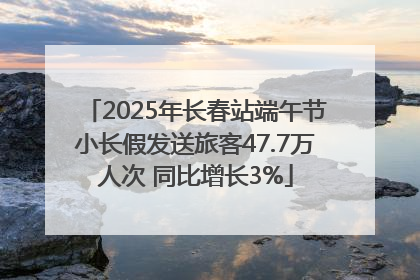 2025年长春站端午节小长假发送旅客47.7万人次 同比增长3%
