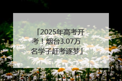 2025年高考开考！烟台3.07万名学子赶考逐梦