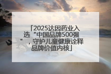 2025达因药业入选“中国品牌500强”，守护儿童健康诠释品牌价值内核