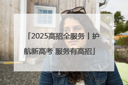 2025高招全服务丨护航新高考 服务有高招