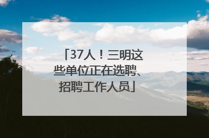 37人！三明这些单位正在选聘、招聘工作人员