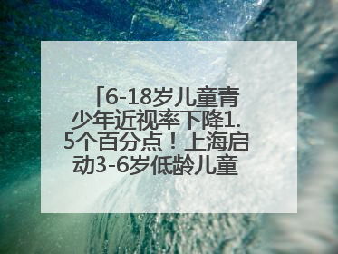 6-18岁儿童青少年近视率下降1.5个百分点！上海启动3-6岁低龄儿童近视监测与干预