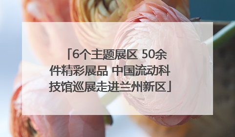 6个主题展区 50余件精彩展品 中国流动科技馆巡展走进兰州新区