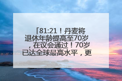 81:21！丹麦将退休年龄提高至70岁，在议会通过！70岁已达全球最高水平，更多国家或将逐步跟进
